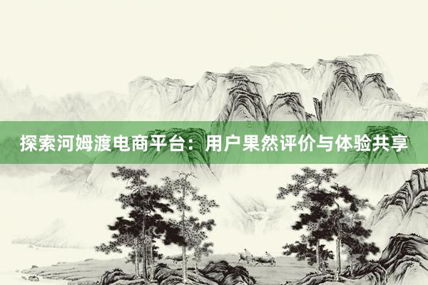 探索河姆渡电商平台：用户果然评价与体验共享