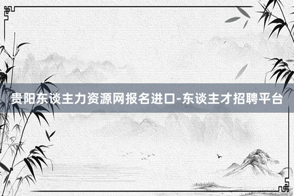 贵阳东谈主力资源网报名进口-东谈主才招聘平台