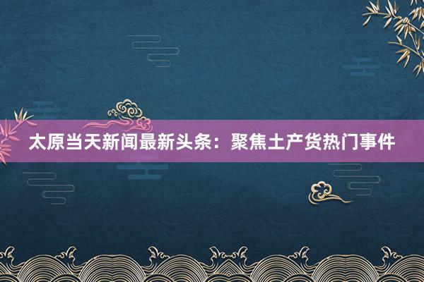 太原当天新闻最新头条：聚焦土产货热门事件